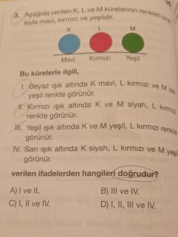 3. Aşağıda verilen K, L ve M kürelerinin renkleri sis.
M
siyla mavi, kırmızı ve yeşildir.
K
L
Mavi
Kırmızı
Yeşil
Bu kürelerle ilgili,
I. Beyaz ışık altında k mavi, L kırmızı ve Mise
yeşil renkte görünür.
II. Kırmızı işık altında K ve M siyah, L kirmiz
renkte görünür.
lil. Yeşil ışık altında k ve M yeşil, L kırmızı renkte
görünür.
IV. Sarı ışık altında K siyah, L kırmızı ve M
görünür.
verilen ifadelerden hangileri doğrudur?
yes
A) I ve II.
C) I, II ve IV.
B) III ve IV.
D) I, II, III ve IV.