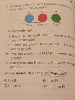 3. Aşağıda verilen K, L ve M kürelerinin renkleri sis.
M
siyla mavi, kırmızı ve yeşildir.
K
L
Mavi
Kırmızı
Yeşil
Bu kürelerle ilgili,
I. Beyaz ışık altında k mavi, L kırmızı ve Mise
yeşil renkte görünür.
II. Kırmızı işık altında K ve M siyah, L kirmiz
renkte görünür.
lil. Yeşil ışık altında k ve M yeşil, L kırmızı renkte
görünür.
IV. Sarı ışık altında K siyah, L kırmızı ve M
görünür.
verilen ifadelerden hangileri doğrudur?
yes
A) I ve II.
C) I, II ve IV.
B) III ve IV.
D) I, II, III ve IV.
