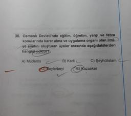 30. Osmanlı Devleti'nde eğitim, öğretim, yargı ve fetva
konularında karar alma ve uygulama organı olan ilmi-
ye sınıfını oluşturan üyeler arasında aşağıdakilerden
hangisi yoktur?
A) Müderris
B) Kadi
C) Şeyhülislam
D) Beylerbeyi
E) Kazasker