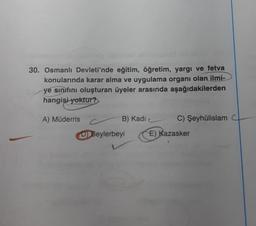 30. Osmanlı Devleti'nde eğitim, öğretim, yargı ve fetva
konularında karar alma ve uygulama organı olan ilmi-
ye sınıfını oluşturan üyeler arasında aşağıdakilerden
hangisi yoktur?
A) Müderris
B) Kadi
C) Şeyhülislam
D) Beylerbeyi
E) Kazasker
