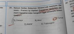 32. Must
göre
tanih
etle-
31. Kanuni Sultan Süleyman Dönemi'nde başlayan Os-
manlı - Fransız iyi ilişkileri Fransa'nın aşağıdaki Os.
manlı topraklarından hangisini işgal etmesiyle bozul-
muştur?
Bu
sin
be
C) Tunus
A) Cezayir
B) Misir
A
D)
Kibris
E) Trablusgarp
bi-