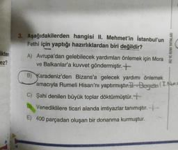 HIZ VE RENK YAYINLARI
Ekten
ez?
3. Aşağıdakilerden hangisi II. Mehmet'in İstanbul'un
Fethi için yaptığı hazırlıklardan biri değildir?
A) Avrupa'dan gelebilecek yardımları önlemek için Mora
ve Balkanlar'a kuvvet göndermiştir. +
B) Karadeniz'den Bizans'a gelecek yardımı önlemek
amacıyla Rumeli Hisarı'nı yaptırmıştır. 1-Boga I. power
C) Şahi denilen büyük toplar döktürmüştür. +
D) Venediklilere ticari alanda imtiyazlar tanımıştır. +
E) 400 parçadan oluşan bir donanma kurmuştur.