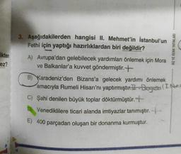 HIZ VE RENK YAYINLARI
Ekten
ez?
3. Aşağıdakilerden hangisi II. Mehmet'in İstanbul'un
Fethi için yaptığı hazırlıklardan biri değildir?
A) Avrupa'dan gelebilecek yardımları önlemek için Mora
ve Balkanlar'a kuvvet göndermiştir. +
B) Karadeniz'den Bizans'a gelecek yardımı önlemek
amacıyla Rumeli Hisarı'nı yaptırmıştır. 1-Boga I. power
C) Şahi denilen büyük toplar döktürmüştür. +
D) Venediklilere ticari alanda imtiyazlar tanımıştır. +
E) 400 parçadan oluşan bir donanma kurmuştur.
