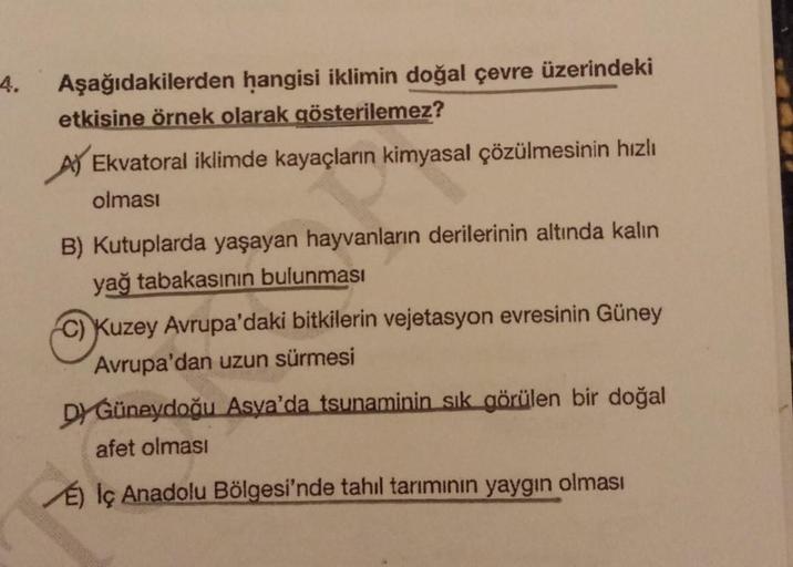 4.
Aşağıdakilerden hangisi iklimin doğal çevre üzerindeki
etkisine örnek olarak gösterilemez?
Ekvatoral iklimde kayaçların kimyasal çözülmesinin hızlı
olması
B) Kutuplarda yaşayan hayvanların derilerinin altında kalin
yağ tabakasının bulunması
C) Kuzey Avr