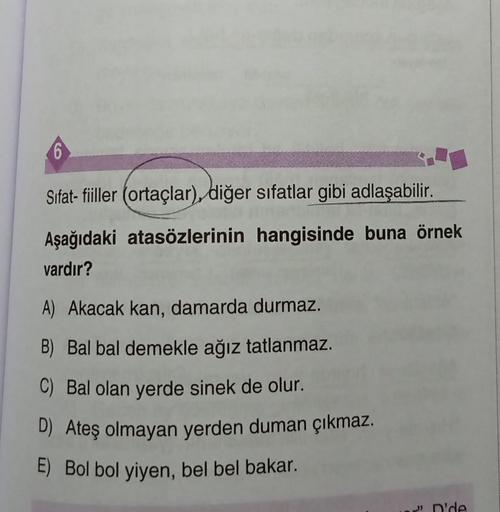 6
Sifat- fiiller (ortaçlar), diğer sıfatlar gibi adlaşabilir.
Aşağıdaki atasözlerinin hangisinde buna örnek
vardır?
A) Akacak kan, damarda durmaz.
B) Bal bal demekle ağız tatlanmaz.
C) Bal olan yerde sinek de olur.
D) Ateş olmayan yerden duman çıkmaz.
E) B