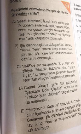 11. Yeni
Aşağıdaki cümlelerin hangisinde bir bil-
yazar es
gi yanlışı vardır?
A) Üver
B) Tar
C) Ga
DZ
A) Sezai karakoç; ikinci Yeni etkisindeki
ilk dönem şiirlerinde aşk, yaşam, ölüm,
anne ve çocuk sevgisi temalarını işle-
miş; bu şiirlerini "Körfez" ve "Ş