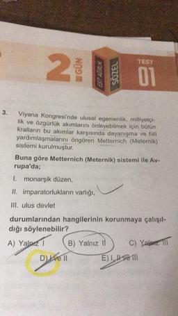 TEST
N
HGÜN
SÖZEL
3.
Viyana Kongresi'nde ulusal egemenlik, milliyetçi-
lik ve özgürlük akımlarını önleyebilmek için bütün
kralların bu akimlar karşısında dayanışma ve fill
yardımlaşmalarını öngören Metternich (Meternik)
sistemi kurulmuştur.
Buna göre Metternich (Meternik) sistemi ile Av-
rupa'da;
I. monarşik düzen,
II. imparatorlukların varlığı,
III. ulus devlet
durumlarından hangilerinin korunmaya çalışıl-
dığı söylenebilir?
A) Yalniz 1 B) Yalnız 11
C) Yala TTT
Dlve 11 E) I, II ve III
