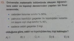 13. Üniversite matematik bölümünde okuyan öğrenci-
lere cebir ve topoloji derslerinden yapılan bir final
sınavında;
• cebirden kalanlar sinifin % 50'si,
• yalnızca topolojiyi geçenler ile topolojiden kalanla-
rin sayısı eşit olup sinifin % 40'ı,
• sadece cebiri geçenler 3 kişi
olduğuna göre, cebir ve topolojiden kaç kişi kalmıştır?
A) 1
B) 3
C) 4
D) 6
E) 8
