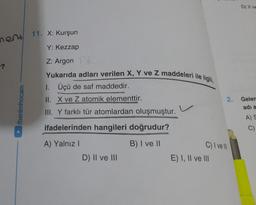 D) | VE
nent
11. X: Kurşun
Y: Kezzap
Z: Argon
-?
Yukarıda adları verilen X, Y ve Z maddeleri ile ilgili,
1. Üçü de saf maddedir.
II. X ve Z atomik elementtir.
2.
Geler
/benimhocam
adia
III. Y farklı tür atomlardan oluşmuştur.
ifadelerinden hangileri doğrudur?
A)
C)
A) Yalnız
B) I ve II
C) I ve II
D) II ve III
E) I, II ve III
