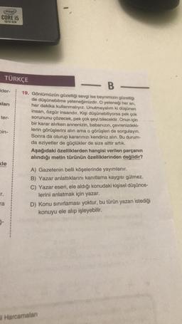 (intel
CORE i5
10TH GEN
TÜRKÇE
- B -
ider-
aları
ter-
19. Gönlümüzün güzelliği sevgi ise beynimizin güzelliği
de düşünebilme yeteneğimizdir. O yeteneği her an,
her dakika kullanmalıyız. Unutmayalım ki düşünen
insan, özgür insandır. Kişi düşünebiliyorsa pek çok
sorununu çözecek, pek çok şeyi bilecektir. Onun için
bir karar alırken annenizin, babanızın, çevrenizdeki-
lerin görüşlerini alın ama o görüşleri de sorgulayın.
Sonra da oturup kararınızı kendiniz alın. Bu durum-
da eziyetler de güçlükler de size aittir artık.
Aşağıdaki özelliklerden hangisi verilen parçanın
alındığı metin türünün özelliklerinden değildir?
bin-
kle
Fr.
ra
A) Gazetenin belli köşelerinde yayımlanır.
B) Yazar anlattıklarını kanıtlama kaygısı gütmez.
C) Yazar eseri, ele aldığı konudaki kişisel düşünce-
lerini anlatmak için yazar.
D) Konu sınırlaması yoktur, bu türün yazarı istediği
konuyu ele alıp işleyebilir.
5-
il Harcamalar