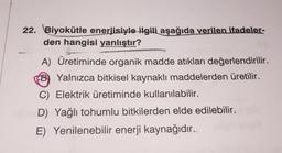 22. Biyokütle enerjisiyle ilgili aşağıda verilen ifadeler-
den hangisi yanlıştır?
A) Üretiminde organik madde atıkları değerlendirilir.
B) Yalnızca bitkisel kaynaklı maddelerden üretilir.
C) Elektrik üretiminde kullanılabilir.
D) Yağlı tohumlu bitkilerden elde edilebilir.
E) Yenilenebilir enerji kaynağıdır.