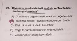 22. Biyokütle enerjisiyle ilgili aşağıda verilen ifadeler-
den hangisi yanlıştır?
A) Üretiminde organik madde atıkları değerlendirilir.
B) Yalnızca bitkisel kaynaklı maddelerden üretilir.
C) Elektrik üretiminde kullanılabilir.
D) Yağlı tohumlu bitkilerden elde edilebilir.
E) Yenilenebilir enerji kaynağıdır.
