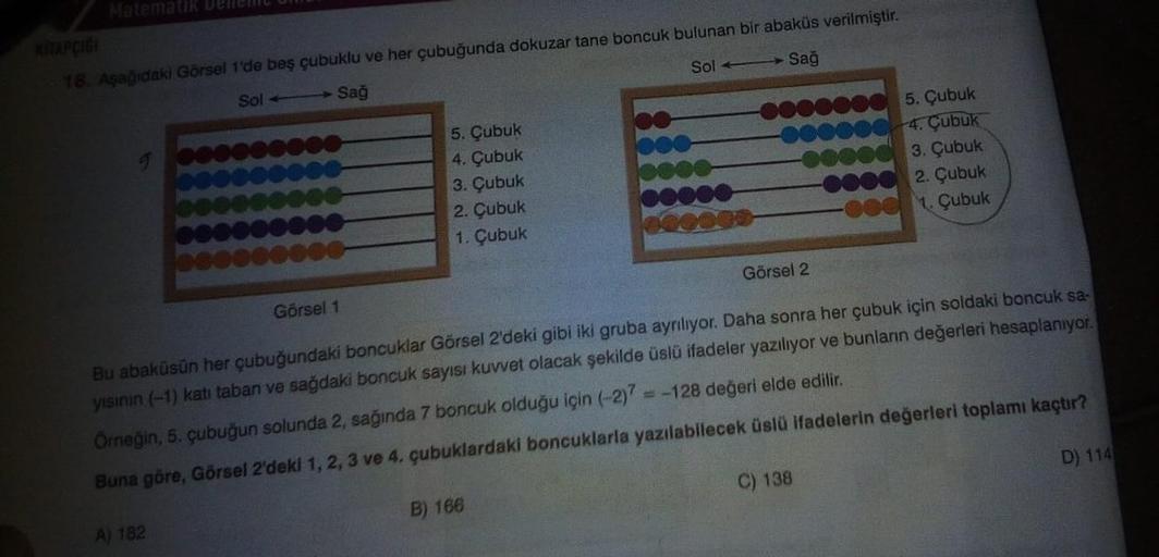 Matematik Denen un
APIGA
18. Aşağidaki Görsel 1'de beş çubuklu ve her çubuğunda dokuzar tane boncuk bulunan bir abaküs verilmiştir.
Sol Sağ
Sol → Sağ
5. Çubuk
4. Çubuk
3. Çubuk
2. Çubuk
1. Çubuk
5. Çubuk
4. Çubuk
3. Çubuk
2. Çubuk
1. Çubuk
Görsel 2
Görsel 