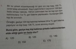 5.
Bir tur şirketi düzenleyeceği bir gezi için kişi başı 150 TL
ücret talep etmektedir. Kayıt yaptıranların sayısının 100'den
fazla olması hâlinde, 100'ün üzerindeki her bir kişi için tüm
katılımcılara 1'er TL geri ödeme yapılacaktır. Kontenjan 200
kişi ile sınırlıdır.
Örneğin, geziye 124 kişi katılırsa herkese 24'er TL geri ödeme
yapılıyor ve kişi başı 126 TL ücret alınmış oluyor.
Buna göre, geziye kaç kişi katılırsa şirketin katılımcılardan
elde ettiği gelir en fazla olur?
A) 120
B) 125
C) 140
D) 150
E) 175
