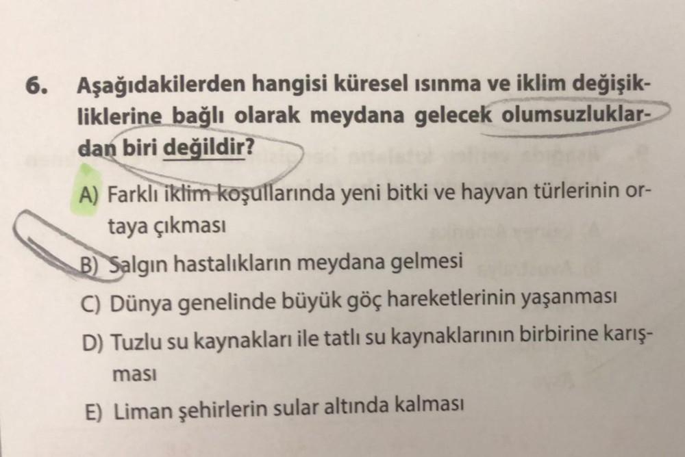 6. Aşağıdakilerden hangisi küresel ısınma ve iklim değişik-
liklerine bağlı olarak meydana gelecek olumsuzluklar-
dan biri değildir?
A) Farklı iklim koşullarında yeni bitki ve hayvan türlerinin or-
taya çıkması
B) Salgın hastalıkların meydana gelmesi
C) Dü