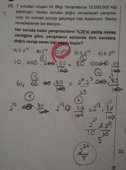 29. 7 sorudan oluşan bir Bilgi Yarışmasına 10.000.000 kişi
katılmıştır. Verilen soruları doğru cevaplayan yarışma-
cılar, bir sonraki soruya geçmeye hak kazanıyor. Yanlış
cevaplayanlar ise eleniyor.
Her soruda kalan yarışmacıların %20'si yanlış cevap.
verdiğine göre, yarışmanın sonunda tüm sorulara
doğru cevap veren kişi sayısı kaçtır?
A) 3.212
B) 219
C) 221
D) 3.219
E) 5.220
10.000.000, 80 - 80 ooer ,80
18.pe
3
64 oo
gli
5
3
12
22
262.000,
29
6
2?0.84 -28 86
log
2 2.22
2.ee
21
To To
5
20
32.
do
ök
