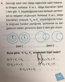 4. Derinliği sabit olan dalga leğeninde sabit frekans-
la titreşen noktasal K ve L dalga kaynakları Şekil
I deki gibi V büyüklüğünde hızla ilerleyen çember-
sel su dalgaları oluşturuyor. Noktasal K ve L dalga
kaynakları, sırasıyla Vk Ve Vbüyüklüğünde hızlar-
la doğrusal hareket yaptığında, çembersel su dal-
galarının üstten görünümü Şekil II deki gibi oluyor.
K
O CO
Şekil I
Şekil II
Buna göre; V, VK, V. arasindaki ilişki nedir?
A) V> VL > VK
C) VK > V> V
E) VK =V> V2
B) Vk > V. > V
Dİ VK > VL = V
261