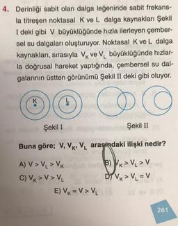 4. Derinliği sabit olan dalga leğeninde sabit frekans-
la titreşen noktasal K ve L dalga kaynakları Şekil
I deki gibi V büyüklüğünde hızla ilerleyen çember-
sel su dalgaları oluşturuyor. Noktasal K ve L dalga
kaynakları, sırasıyla Vk Ve Vbüyüklüğünde hızlar-
la doğrusal hareket yaptığında, çembersel su dal-
galarının üstten görünümü Şekil II deki gibi oluyor.
K
O CO
Şekil I
Şekil II
Buna göre; V, VK, V. arasindaki ilişki nedir?
A) V> VL > VK
C) VK > V> V
E) VK =V> V2
B) Vk > V. > V
Dİ VK > VL = V
261
