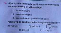 12. Ağzı açık bir kapta bulunan bir sivinin buhar basıncı-
nin ulaşabileceği en yüksek değer;
1. sivinin cinsine
II. sivinin saflığına
III. sivinin bulunduğu ortamın basıncı
nicelik ya da özelliklerinden hangilerine bağlıdır?
A) Yalnız!
B) Yalnız III CI ve II
D) II ve III
E) I, II ve III