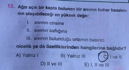 12. Ağzı açık bir kapta bulunan bir sivinin buhar basıncı-
nin ulaşabileceği en yüksek değer;
1. sivinin cinsine
II. sivinin saflığına
III. sivinin bulunduğu ortamın basıncı
nicelik ya da özelliklerinden hangilerine bağlıdır?
A) Yalnız!
B) Yalnız III CI ve II
D) II ve III
E) I, II ve III
