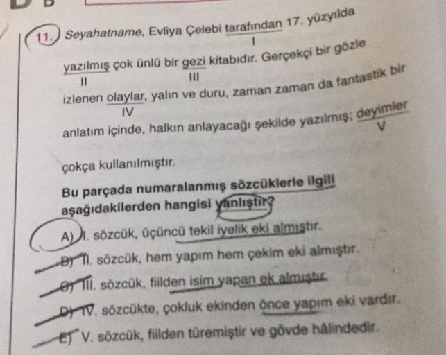 11. Seyahatname, Evliya Çelebi tarafından 17. yüzyılda
yazılmış çok ünlü bir gezi kitabıdır. Gerçekçi bir gözle
II
izlenen olaylar, yalın ve duru, zaman zaman da fantastik bir
IV
anlatım içinde, halkın anlayacağı şekilde yazılmış: deyimler
V
çokça kullanıl