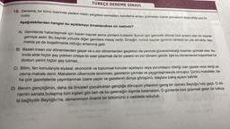 TÜRKÇE DENEME SINAVI
18. Deneme, bir konu üzerinde yazarın kesin yargılara varmadan, kanıtlama amacı gütmeden kişisel görüşlerini ifade ettiği yazı tü-
rüdür.
Aşağıdakilerden hangisi bu açıklamayı örneklendiren bir metindir?
:
A) Gemilerde haberleşmek için bazen bayrak asma yöntemi kullanılır. Bunun için gemicilik dilinde özel anlamı olan bir bayrak
gemiye asılır
. Bu bayrak yoluyla diğer gemilere mesaj verilir. Örneğin, kırmızı bayrak geminin tehlikeli bir yük almakta, taşı-
makta ya da boşaltmakta olduğu anlamına gelir.
B) Bazen insan zor dönemlerden geçer ve o zor dönemlerden geçerken de yanında güvenebileceği insanları görmek ister
. As-
linda elde hiçbir şey yokken ortaya bir eser çıkarmak da bir yazarın en zor dönemi gibidir. İşte bu dönemlerde hoşsohbet bir
dostun yerini hiçbir şey tutmaz.
C) Bilim, fen konularıyla siyasal, ekonomik ve toplumsal konuları açıklayıcı veya yorumlayıcı niteliği olan gazete veya dergi ya-
zisina makale denir. Makalenin ülkemizde tanınması, gazetenin çıkması ve yaygınlaşmasıyla olmuştur. Çünkü makaleler, da-
ha çok gazetelerde yayımlanmak üzere yazılır ve gazetenin dünya görüşünü, olaylara bakış açısını belirler.
D) Benim gençliğimin, daha da önceleri çocukluktan gençliğe dönüşüm yıllarımın geniş bir zamanı Beyoğlu'nda geçti. O dö-
nemin sanata bulaşmış tüm kişileri gibi ben de bu geleneğin dışında kalamadım. O günlerde bize gizemsel gelen bir tutkuy-
la bağlıydık Beyoğlu'na, zamanımızın önemli bir bölümünü o caddede soluduk.