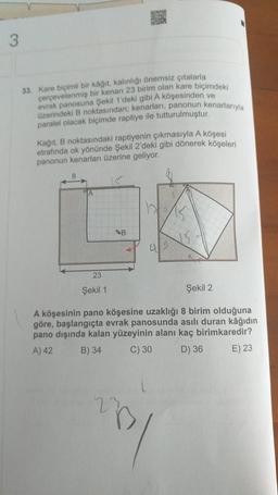 3.
33. Kare biçimli bir kagit, kalinligi Onemsiz çıtalarla
perpevelenmiş bir kenan 23 birim olan kare biçimdeki
evrak panosuna Şekil 1'deki gibi A köşesinden ve
üzerindeki B noktasından; kenarları, panonun kenarlarıyla
paralel olacak biçimde raptiye ile tutturulmuştur.
Kağıt, B noktasındaki raptiyenin çıkmasıyla A köşesi
etrafında ok yönünde Şekil 2'deki gibi dönerek köşeleri
panonun kenarları üzerine geliyor.
huis.
B
23
Şekil 1
Şekil 2.
A köşesinin pano köşesine uzaklığı 8 birim olduğuna
göre, başlangıçta evrak panosunda asılı duran kâğıdın
pano dışında kalan yüzeyinin alanı kaç birimkaredir?
A) 42 B) 34 C) 30 D) 36 E) 23