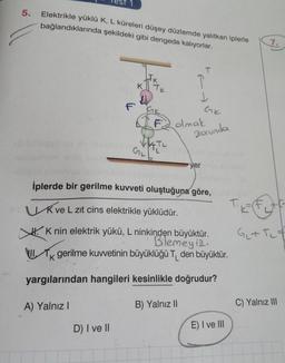 5.
Elektrikle yüklü K, L küreleri düşey düzlemde yalıtkan iplerle
bağlandıklarında şekildeki gibi dengede kalıyorlar.
7.
T
IJK
KTK
F GK
Ge
F2 olmak
Zorunda
GIL
ay
yer
iplerde bir gerilme kuvveti oluştuğuna göre,
Kve L zit cins elektrikle yüklüdür.
H. K nin elektrik yükü, L ninkinden büyüktür.
Bilemeyiz.
gerilme kuwetinin büyüklüğü TL den büyüktür.
G+ Tit
VU.
k
yargılarından hangileri kesinlikle doğrudur?
A) Yalnız!
B) Yalnız II
C) Yalnız III
E) I ve III
D) I ve II