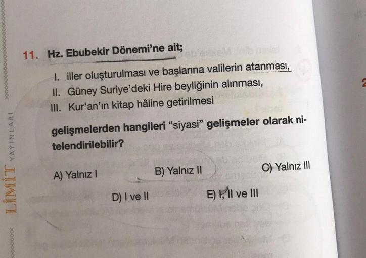 11. Hz. Ebubekir Dönemi'ne ait;
1. iller oluşturulması ve başlarına valilerin atanması,
II. Güney Suriye'deki Hire beyliğinin alınması,
III. Kur'an'ın kitap hâline getirilmesi
gelişmelerden hangileri "siyasi” gelişmeler olarak ni-
telendirilebilir?
YAYINLA