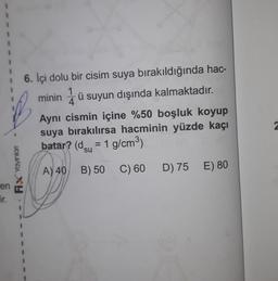 1
1
ü
16. İçi dolu bir cisim suya bırakıldığında hac-
1
minin 4 ü suyun dışında kalmaktadır.
Ayni cismin içine %50 boşluk koyup
suya bırakılırsa hacminin yüzde kaçı
batar? (dsu = 1 g/cm3)
=
Fix Yaynian
A) 40
B) 50
C) 60
D) 75 E) 80
en
ir.