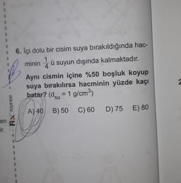 1
1
ü
16. İçi dolu bir cisim suya bırakıldığında hac-
1
minin 4 ü suyun dışında kalmaktadır.
Ayni cismin içine %50 boşluk koyup
suya bırakılırsa hacminin yüzde kaçı
batar? (dsu = 1 g/cm3)
=
Fix Yaynian
A) 40
B) 50
C) 60
D) 75 E) 80
en
ir.
