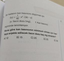 Bir hastanın kan basıncını düşürmek için
1
40
{x: İlacın dozu (mg),
,
f(x)
x2.(30 - x)
f: Kan basinci
7
biçiminde tanımlanıyor.
Buna göre kan basıncının minimum olması için has-
taya enjekte edilecek ilacın dozu kaç mg olmalıdır?
C) 20
E) 30
B) 15
A) 12
D) 25