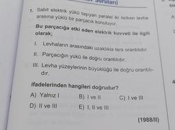arı)
bir
A
1. Sabit elektrik yükü taşıyan paralel iki iletken levha
arasına yüklü bir parçacık konuluyor.
Bu parçacığa etki eden elektrik kuvveti ile ilgili
olarak;
Levhaların arasındaki uzaklıkla ters orantılıdır.
1.
II. Parçacığın yükü ile doğru orantılıdır.
III. Levha yüzeylerinin büyüklüğü ile doğru orantılı-
dır.
ifadelerinden hangileri doğrudur?
4
A) Yalnız!
B) I ve II
C) I ve III
D) Il ve III
E) I, II ve III
(1988/11)