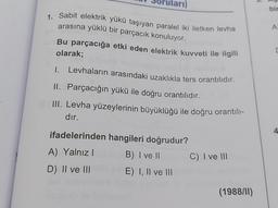 arı)
bir
A
1. Sabit elektrik yükü taşıyan paralel iki iletken levha
arasına yüklü bir parçacık konuluyor.
Bu parçacığa etki eden elektrik kuvveti ile ilgili
olarak;
Levhaların arasındaki uzaklıkla ters orantılıdır.
1.
II. Parçacığın yükü ile doğru orantılıdır.
III. Levha yüzeylerinin büyüklüğü ile doğru orantılı-
dır.
ifadelerinden hangileri doğrudur?
4
A) Yalnız!
B) I ve II
C) I ve III
D) Il ve III
E) I, II ve III
(1988/11)
