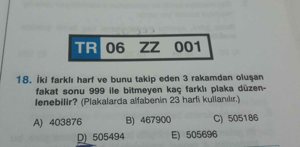 TR 06 ZZ 001
18. İki farklı harf ve bunu takip eden 3 rakamdan oluşan
fakat sonu 999 ile bitmeyen kaç farklı plaka düzen-
lenebilir? (Plakalarda alfabenin 23 harfi kullanılır.)
A) 403876
B) 467900
C) 505186
D) 505494
E) 505696
