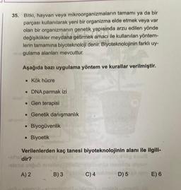 35. Bitki, hayvan veya mikroorganizmaların tamamı ya da bir
parçası kullanılarak yeni bir organizma elde etmek veya var
olan bir organizmanın genetik yapisinda arzu edilen yönde
değişiklikler meydana getirmek amacı ile kullanılan yöntem-
lerin tamamına biyoteknoloji denir. Biyoteknolojinin farklı uy-
gulama alanları mevcuttur.
Aşağıda bazı uygulama yöntem ve kurallar verilmiştir.
• Kök hücre
• DNA parmak izi
• Gen terapisi
• Genetik danışmanlık
Biyogüvenlik
Biyoetik
Verilenlerden kaç tanesi biyoteknolojinin alanı ile ilgili-
de dir?
slane nobis
A) 2 B) 3
C) 4
D) 5
E) 6