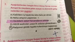 7.
NL
ORA
Aşağıdakilerden hangisi İkinci Dünya Savaşı sonrası
Avrupa'da meydana gelen sosyal ve ekonomik geliş-
melerden biri değildir?
NL
MOR
A) Kadınların iş hayatında daha fazla yer alması
B) Nüfus artışının yaşanması +
C) Devletlerin askerî harcamalarının artması -
D) SSCB tarafından uzaya ilk uydunun gönderilmesit
E) Radyonun günlük hayatta kullanılmaya başlanması
NE
OR
NE
(2017- KPSS) ORN
NL
t
oc
ORA
Aşağıdakilerden hangisi Soğuk Savaş'ın ortaya çıkma- NL:
biri olarak kabul edilir?