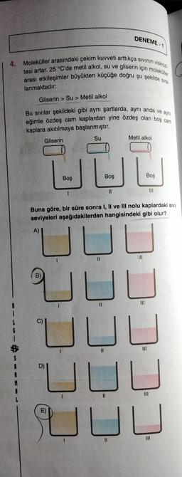 DENEME-1
4. Moleküller arasındaki çekim kuvveti arttıkça sivinin viskozi
tesi artar. 25 °C'de metil alkol, su ve gliserin için moleküller
arası etkileşimler büyükten küçüğe doğru şu şekilde sira.
-lanmaktadir:
Gliserin > Su > Metil alkol
Bu sivilar şekildeki gibi ayni şartlarda, aynı anda ve aynı
eğimle özdeş cam kaplardan yine özdeş olan boş cam
kaplara akıtılmaya başlanmıştır.
Gliserin
Su
Metil alkol
Boş
Boş
Boş
11
III
Buna göre, bir süre sonra I, II ve III nolu kaplardaki sivi
seviyeleri aşağıdakilerden hangisindeki gibi olur?
A)
JL
B)
IL
II
III
UUL
D)
UL
II
III
E)
UUU
JU