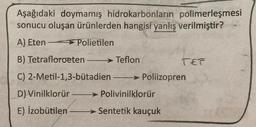 Aşağıdaki doymamış hidrokarbonların polimerleşmesi
sonucu oluşan ürünlerden hangisi yanlış verilmiştir?
A) Eten > Polietilen
B) Tetrafloroeten - → Teflon
TET
C) 2-Metil-1,3-butadien-> Poliizopren
-
D) Vinilklorür → Polivinilklorür
E) Izobutilen > Sentetik kauçuk
