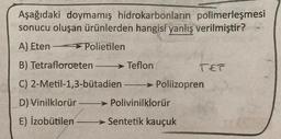 Aşağıdaki doymamış hidrokarbonların polimerleşmesi
sonucu oluşan ürünlerden hangisi yanlış verilmiştir?
A) Eten > Polietilen
B) Tetrafloroeten - → Teflon
TET
C) 2-Metil-1,3-butadien-> Poliizopren
-
D) Vinilklorür → Polivinilklorür
E) Izobutilen > Sentetik kauçuk
