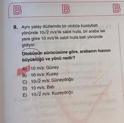 00
B
B
9. Aynı yatay düzlemde bir otobüs kuzeybatı
yönünde 10v2 m/s'lik sabit hızla, bir araba ise
yere göre 10 m/s’lik sabit hızla batı yönünde
gidiyor.
Otobüsün sürücüsüne göre, arabanın hızının
büyüklüğü ve yönü nedir?
A) 10 m/s: Güney
B) 10 m/s: Kuzey
C) 10/2 m/s: Güneydoğu
D) 10 m/s: Batı
E) 10/2 m/s: Kuzeydoğu