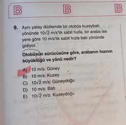 00
B
B
9. Aynı yatay düzlemde bir otobüs kuzeybatı
yönünde 10v2 m/s'lik sabit hızla, bir araba ise
yere göre 10 m/s’lik sabit hızla batı yönünde
gidiyor.
Otobüsün sürücüsüne göre, arabanın hızının
büyüklüğü ve yönü nedir?
A) 10 m/s: Güney
B) 10 m/s: Kuzey
C) 10/2 m/s: Güneydoğu
D) 10 m/s: Batı
E) 10/2 m/s: Kuzeydoğu
