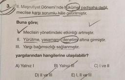 3.
II. Meşrutiyet Dönemi'nde hükûmet padişaha değil,
meclise karşı sorumlu hâle getirilmiştir
.
Buna göre;
Meclisin yönetimdeki etkinliği artmıştır.
II. Yürütme, yasamanın denetimi altına girmiştir.
III. Yargı bağımsızlığı sağlanmıştır.
yargılarından hangilerine ulaşılabilir?
A) Yalnız!
B) Yalnız
til
C) I ve II
D) II ve III
E) I, II ve 111