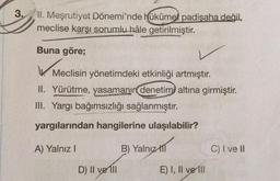 3.
II. Meşrutiyet Dönemi'nde hükûmet padişaha değil,
meclise karşı sorumlu hâle getirilmiştir
.
Buna göre;
Meclisin yönetimdeki etkinliği artmıştır.
II. Yürütme, yasamanın denetimi altına girmiştir.
III. Yargı bağımsızlığı sağlanmıştır.
yargılarından hangilerine ulaşılabilir?
A) Yalnız!
B) Yalnız
til
C) I ve II
D) II ve III
E) I, II ve 111
