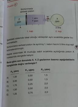 örnek:3
Sürtünmesiz
serbest piston
M
Z
gazi
1 atm
Y gazi
X
gazi
az
A
2 litre
1. kap
2. kap
Şekildeki sistemde ideal olduğu varsayılan ayni sicaklıkta gazlar bu-
He
lunmaktadır.
90
Sürtünmesiz serbest piston ile ayrılmış 1. kabın hacmi 5 litre olup eşit
e
Yay!
bölmelendirilmiştir.
Kaplar arasındaki M musluğu sabit sicaklıkta açıldığında piston A
noktasında dengede kalıyor.
Buna göre son durumda X, Y, Z gazlarının basıncı aşağıdakilerin
hangisinde doğru verilmiştir?
Py (atm)
Pz (atm)
Px (atm)
0,50
1,5
A)
1,00
0,50
1,5
B)
3,00
0,25
2,0
C)
1,75
0,50
2,0
1,50
D)
E)
0,75
2,0
1,25