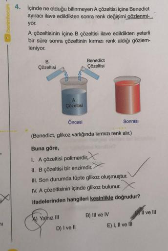 bermhocam -
4. İçinde ne olduğu bilinmeyen A çözeltisi içine Benedict
ayıracı ilave edildikten sonra renk değişimi gözlenmi-
yor.
A çözeltisinin içine B çözeltisi ilave edildikten yeterli
bir süre sonra çözeltinin kırmızı renk aldığı gözlem-
leniyor.
B
Çöz