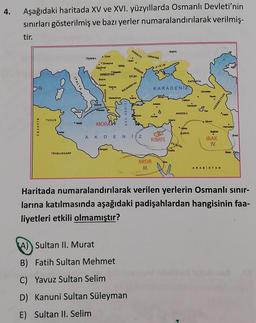 4.
Aşağıdaki haritada XV ve XVI. yüzyıllarda Osmanlı Devleti'nin
sınırları gösterilmiş ve bazı yerler numaralandırılarak verilmiş-
tir.
PCOOLYA
RLBYA
UKRAYNA
Hoon
.U
Viyana.
Zverok
Zigulvar
.
00
BOGDAN
KIRIM
SRBISTA
En
Bome
ra
ITALYA
Horse
KASYA
KARADENIZ
BULGARISTAN
Gart
Mador
om
Then
AZERBEYCAN
Denne
An
EGE DENIZ
A
Kongo
ANADOLU
Salon
TUNUS
Adana
Mata
My
MORAW
CEZAYIR
.
Heredar
Baos
SURIYE
ww
AKDENIZ
KIBRIS
IRAK
IV.
FLETIN
Bagad
Kids
TRADLUSGARP
MISIR
III.
ARABISTAN
Haritada numaralandırılarak verilen yerlerin Osmanlı sınır-
larına katılmasında aşağıdaki padişahlardan hangisinin faa-
liyetleri etkili olmamıştır?
A) Sultan II. Murat
B) Fatih Sultan Mehmet
C) Yavuz Sultan Selim
D) Kanuni Sultan Süleyman
E) Sultan II. Selim