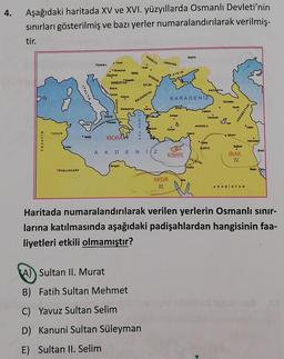 4.
Aşağıdaki haritada XV ve XVI. yüzyıllarda Osmanlı Devleti'nin
sınırları gösterilmiş ve bazı yerler numaralandırılarak verilmiş-
tir.
PCOOLYA
RLBYA
UKRAYNA
Hoon
.U
Viyana.
Zverok
Zigulvar
.
00
BOGDAN
KIRIM
SRBISTA
En
Bome
ra
ITALYA
Horse
KASYA
KARADENIZ
BULGARISTAN
Gart
Mador
om
Then
AZERBEYCAN
Denne
An
EGE DENIZ
A
Kongo
ANADOLU
Salon
TUNUS
Adana
Mata
My
MORAW
CEZAYIR
.
Heredar
Baos
SURIYE
ww
AKDENIZ
KIBRIS
IRAK
IV.
FLETIN
Bagad
Kids
TRADLUSGARP
MISIR
III.
ARABISTAN
Haritada numaralandırılarak verilen yerlerin Osmanlı sınır-
larına katılmasında aşağıdaki padişahlardan hangisinin faa-
liyetleri etkili olmamıştır?
A) Sultan II. Murat
B) Fatih Sultan Mehmet
C) Yavuz Sultan Selim
D) Kanuni Sultan Süleyman
E) Sultan II. Selim
