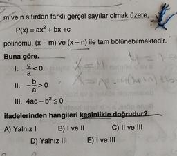 =
m ve n sıfırdan farklı gerçel sayılar olmak üzere,
P(x) = ax² + bx +C
polinomu, (x - m) ve (x - n) ile tam bölünebilmektedir.
Buna göre.
C<iye
OV
a
_b. >O
ou shoo hinimesineb
III. 4ac - b2 so
to
dopo
ifadelerinden hangileri kesinlikle doğrudur?
A) Yalnız! B) I ve 11 C) II ve III
D) Yalnız III E) I ve III
1. Eco Xhova
X=
II. >0
Anacapton the
)
-
a
