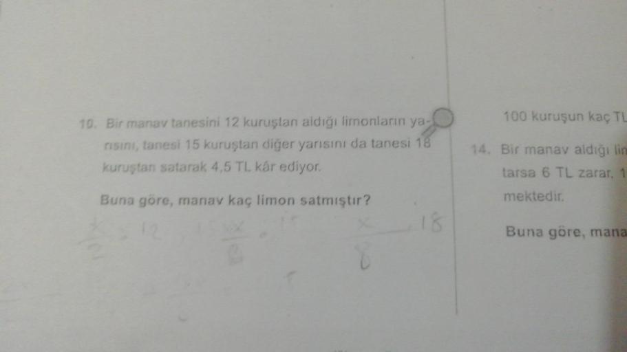 100 kuruşun kaç TL
10. Bir manav tanesini 12 kuruştan aldığı limonların ya-
risini, tanesi 15 kuruştan diğer yarısını da tanesi 18
kuruştan satarak 4,5 TL kár ediyor.
14. Bir manav aldığı lin
tarsa 6 TL zarar,
Buna göre, manav kaç limon satmıştır?
mektedir